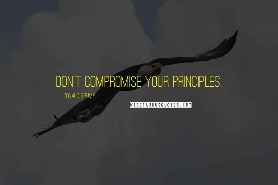 Donald Trump Quotes: Don't compromise your principles.