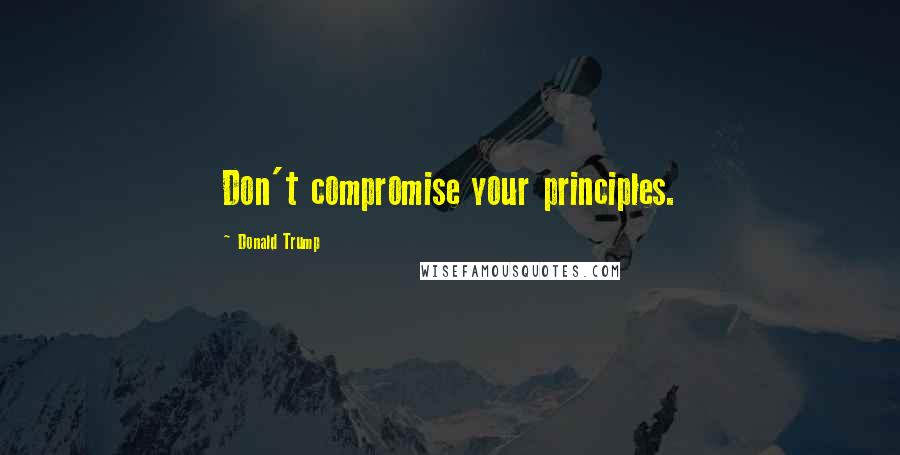 Donald Trump Quotes: Don't compromise your principles.