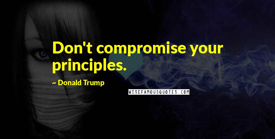 Donald Trump Quotes: Don't compromise your principles.