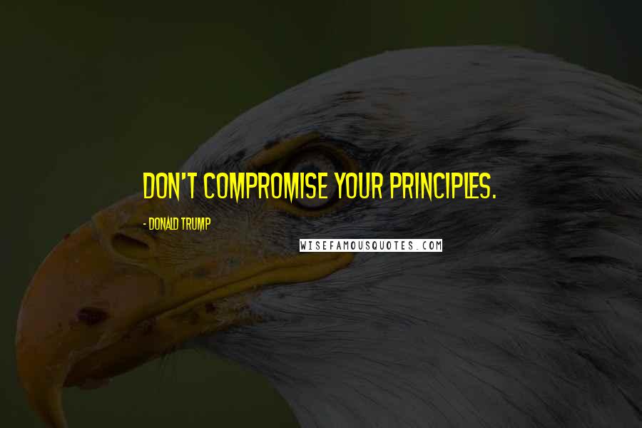 Donald Trump Quotes: Don't compromise your principles.