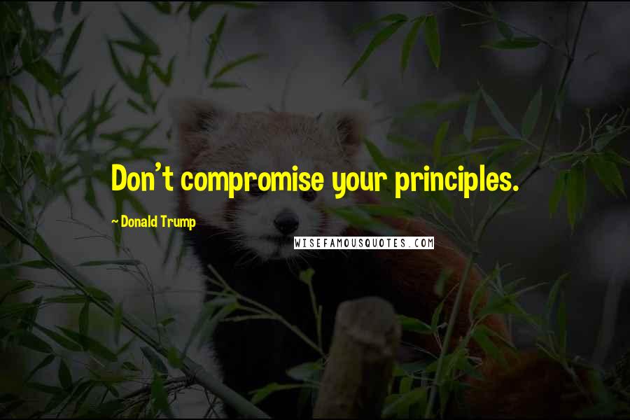 Donald Trump Quotes: Don't compromise your principles.