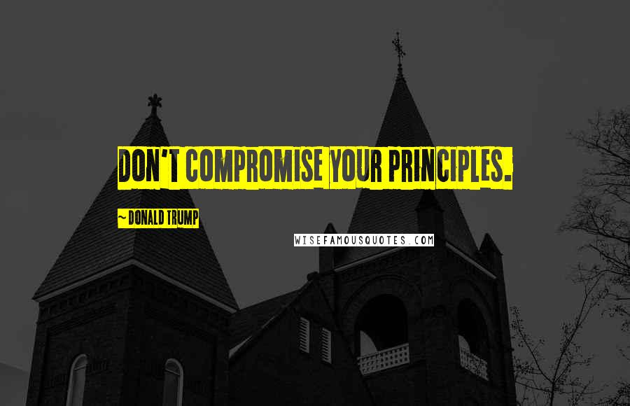 Donald Trump Quotes: Don't compromise your principles.