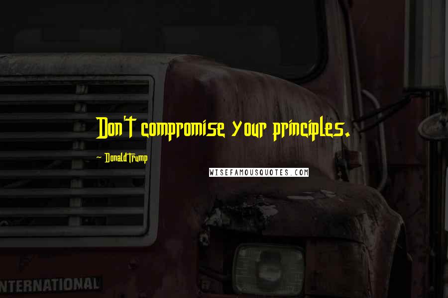 Donald Trump Quotes: Don't compromise your principles.