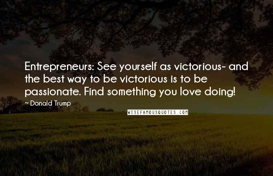 Donald Trump Quotes: Entrepreneurs: See yourself as victorious- and the best way to be victorious is to be passionate. Find something you love doing!