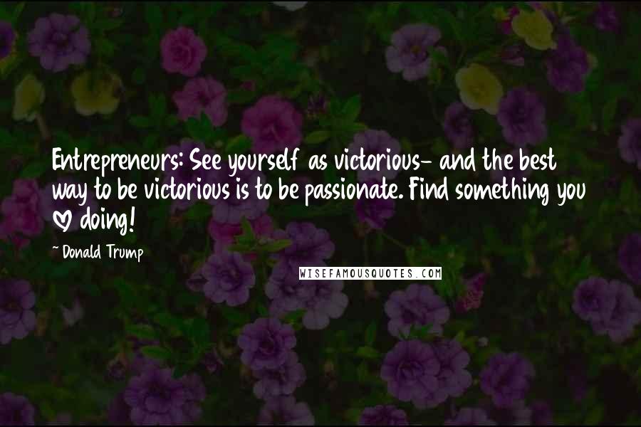 Donald Trump Quotes: Entrepreneurs: See yourself as victorious- and the best way to be victorious is to be passionate. Find something you love doing!