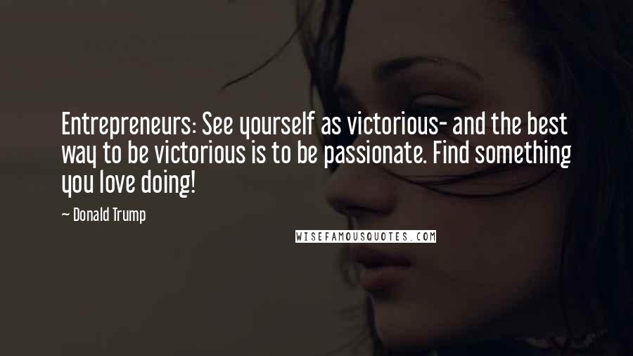 Donald Trump Quotes: Entrepreneurs: See yourself as victorious- and the best way to be victorious is to be passionate. Find something you love doing!