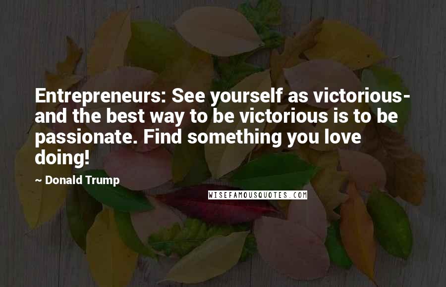 Donald Trump Quotes: Entrepreneurs: See yourself as victorious- and the best way to be victorious is to be passionate. Find something you love doing!