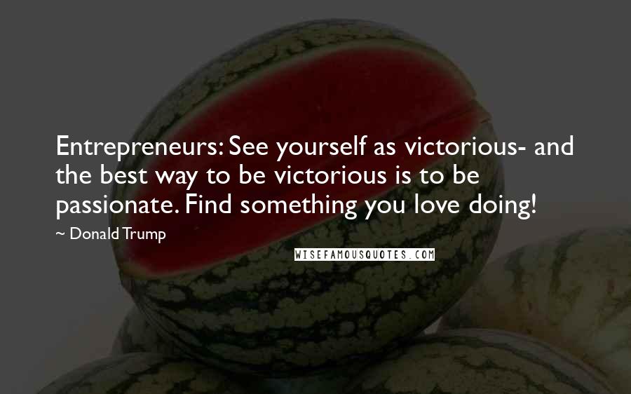 Donald Trump Quotes: Entrepreneurs: See yourself as victorious- and the best way to be victorious is to be passionate. Find something you love doing!