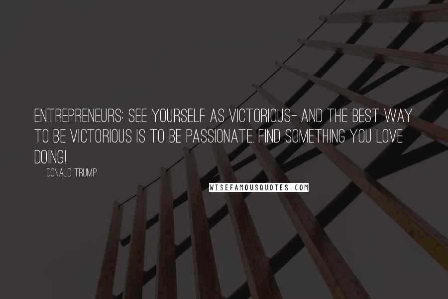 Donald Trump Quotes: Entrepreneurs: See yourself as victorious- and the best way to be victorious is to be passionate. Find something you love doing!