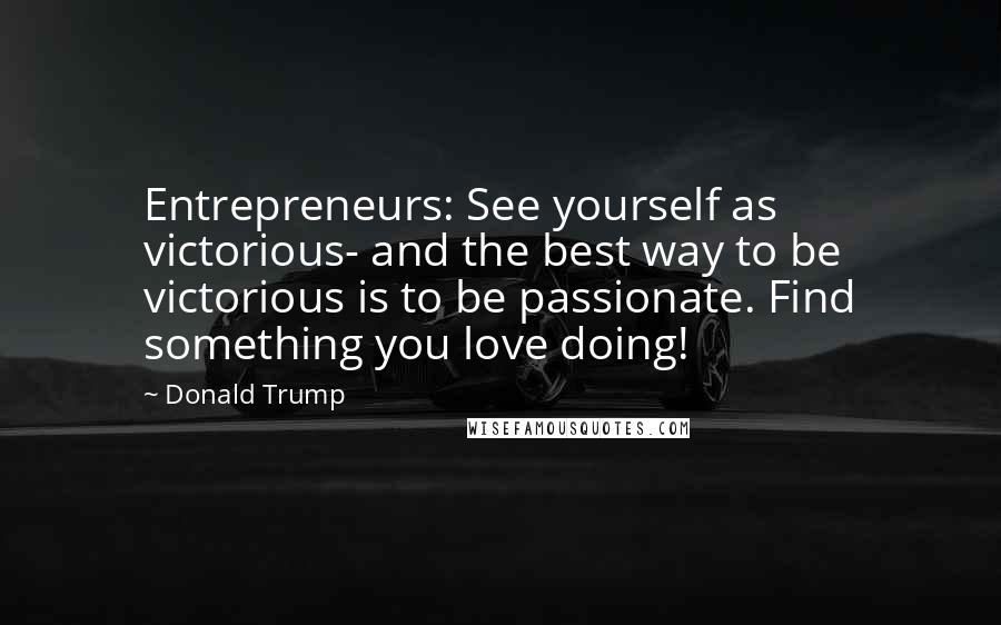 Donald Trump Quotes: Entrepreneurs: See yourself as victorious- and the best way to be victorious is to be passionate. Find something you love doing!