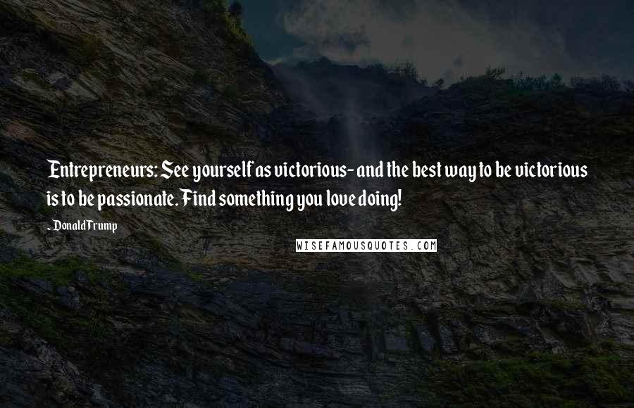 Donald Trump Quotes: Entrepreneurs: See yourself as victorious- and the best way to be victorious is to be passionate. Find something you love doing!