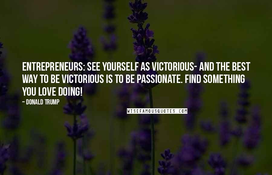 Donald Trump Quotes: Entrepreneurs: See yourself as victorious- and the best way to be victorious is to be passionate. Find something you love doing!