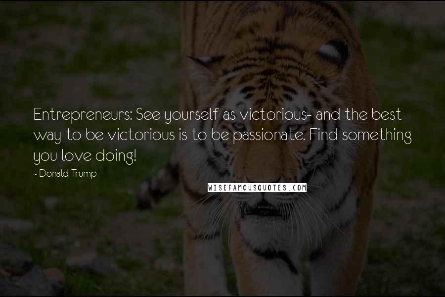 Donald Trump Quotes: Entrepreneurs: See yourself as victorious- and the best way to be victorious is to be passionate. Find something you love doing!