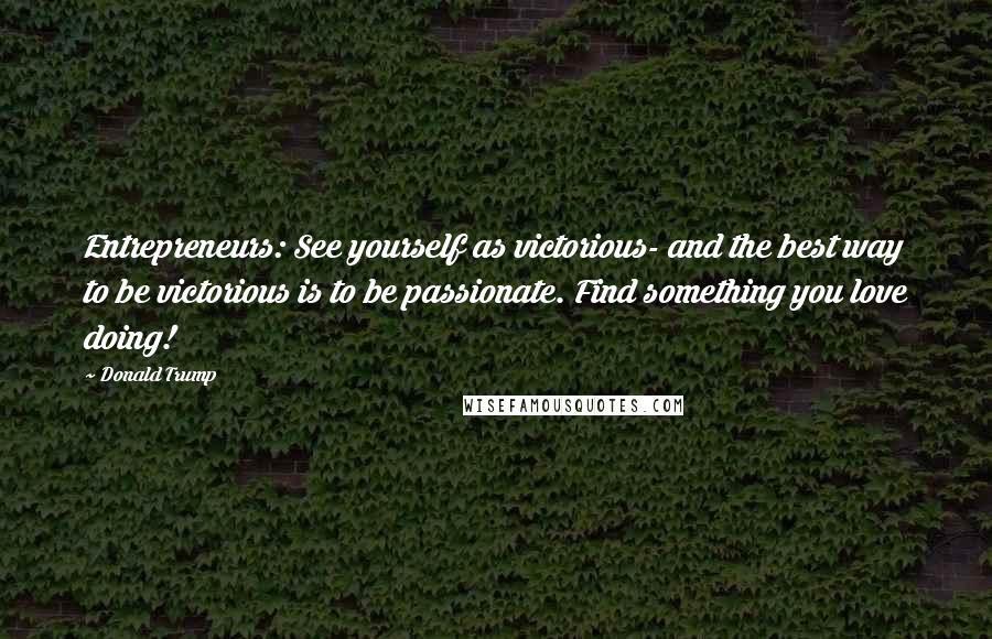 Donald Trump Quotes: Entrepreneurs: See yourself as victorious- and the best way to be victorious is to be passionate. Find something you love doing!