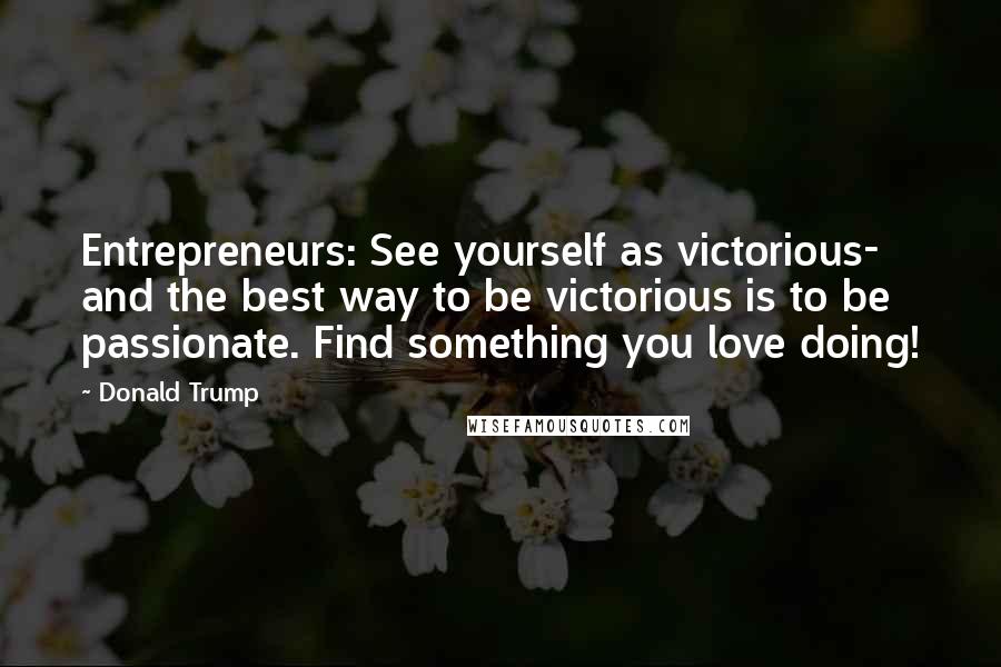 Donald Trump Quotes: Entrepreneurs: See yourself as victorious- and the best way to be victorious is to be passionate. Find something you love doing!