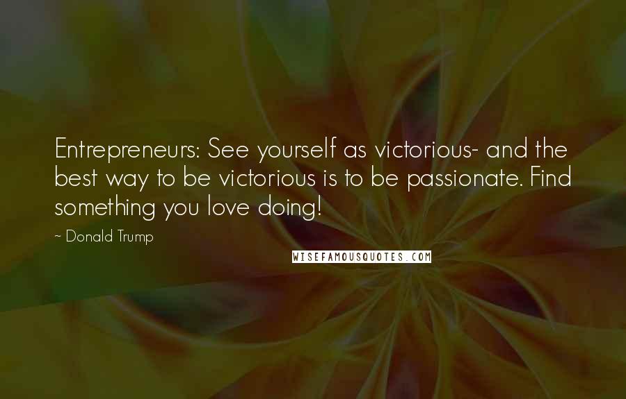 Donald Trump Quotes: Entrepreneurs: See yourself as victorious- and the best way to be victorious is to be passionate. Find something you love doing!