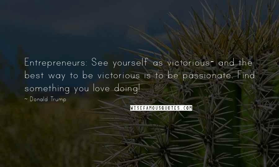 Donald Trump Quotes: Entrepreneurs: See yourself as victorious- and the best way to be victorious is to be passionate. Find something you love doing!