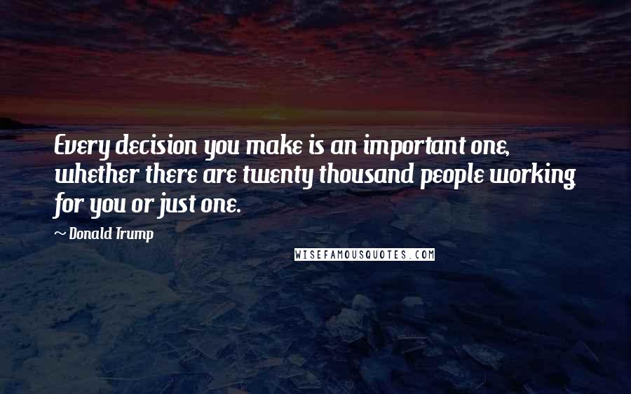 Donald Trump Quotes: Every decision you make is an important one, whether there are twenty thousand people working for you or just one.