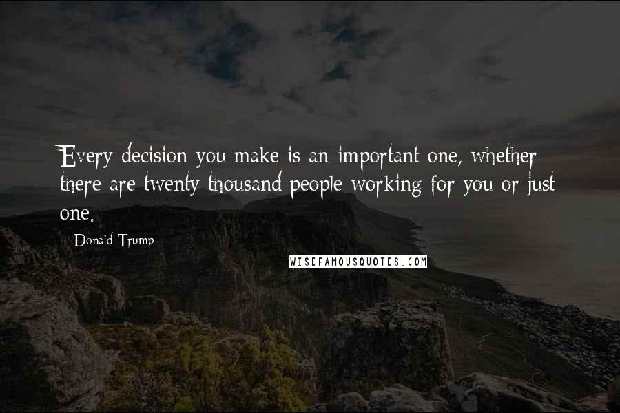 Donald Trump Quotes: Every decision you make is an important one, whether there are twenty thousand people working for you or just one.