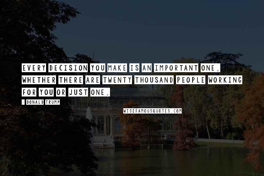 Donald Trump Quotes: Every decision you make is an important one, whether there are twenty thousand people working for you or just one.