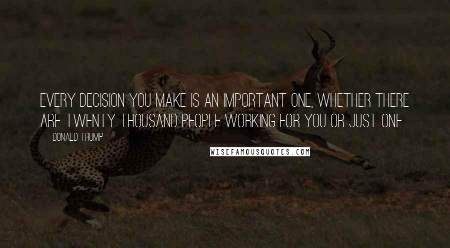 Donald Trump Quotes: Every decision you make is an important one, whether there are twenty thousand people working for you or just one.