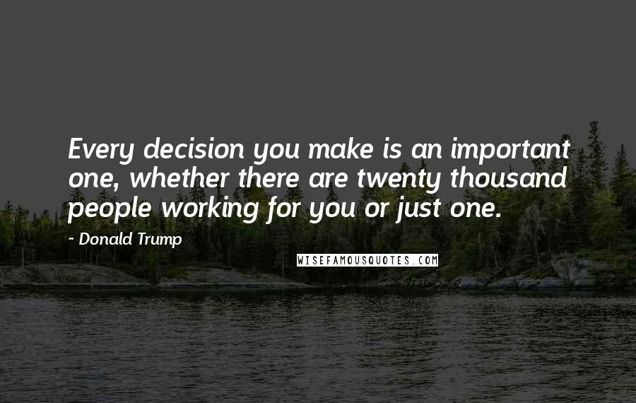 Donald Trump Quotes: Every decision you make is an important one, whether there are twenty thousand people working for you or just one.