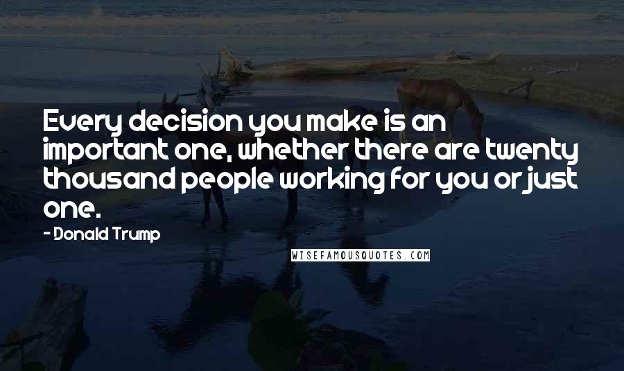 Donald Trump Quotes: Every decision you make is an important one, whether there are twenty thousand people working for you or just one.