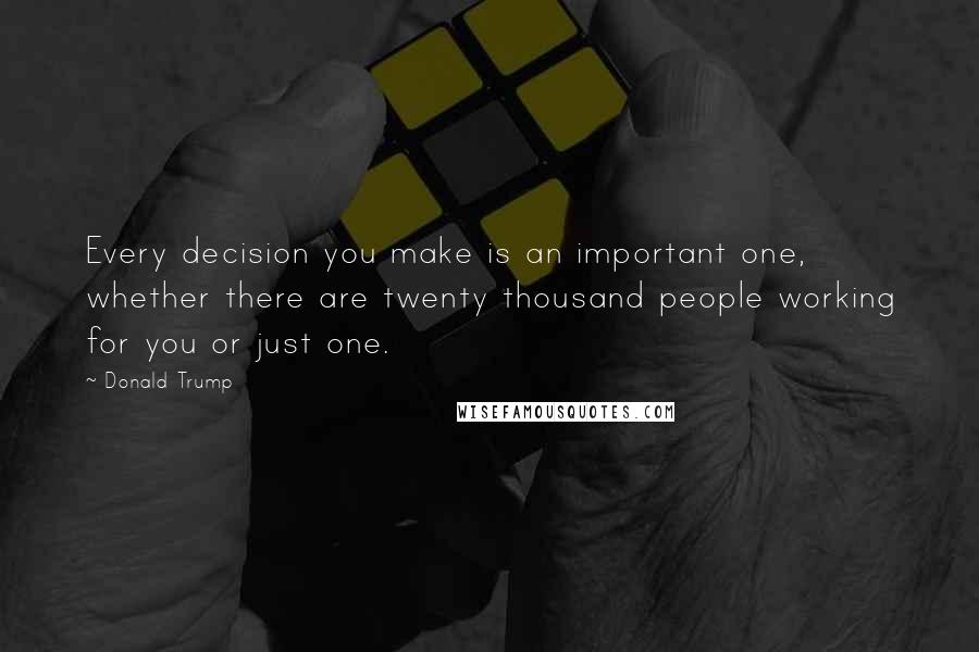 Donald Trump Quotes: Every decision you make is an important one, whether there are twenty thousand people working for you or just one.