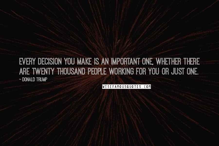 Donald Trump Quotes: Every decision you make is an important one, whether there are twenty thousand people working for you or just one.