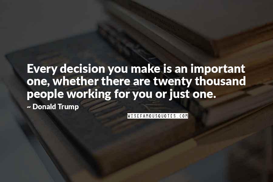 Donald Trump Quotes: Every decision you make is an important one, whether there are twenty thousand people working for you or just one.