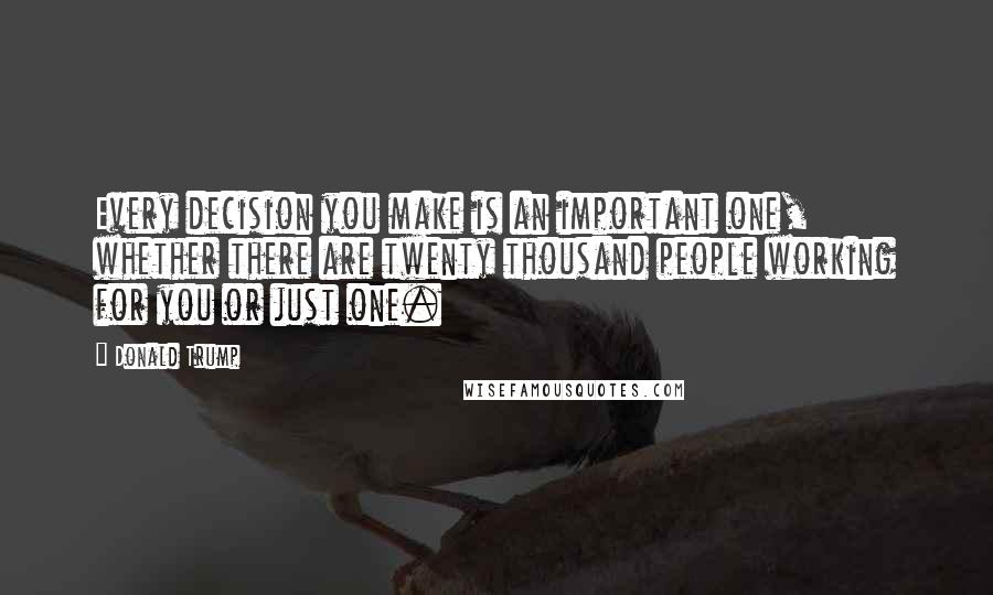Donald Trump Quotes: Every decision you make is an important one, whether there are twenty thousand people working for you or just one.