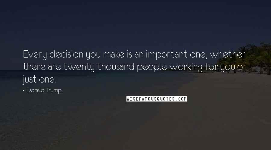 Donald Trump Quotes: Every decision you make is an important one, whether there are twenty thousand people working for you or just one.