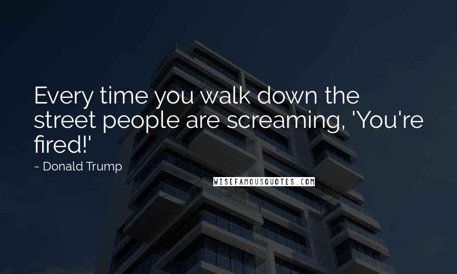 Donald Trump Quotes: Every time you walk down the street people are screaming, 'You're fired!'