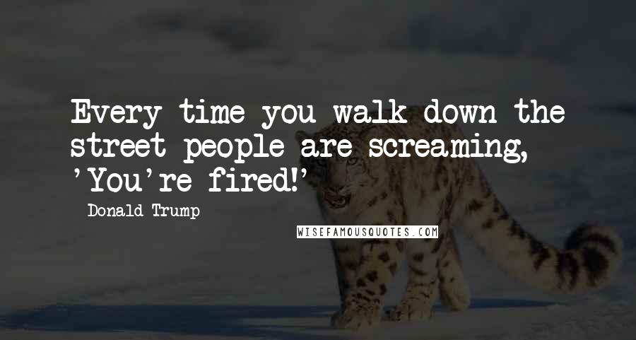 Donald Trump Quotes: Every time you walk down the street people are screaming, 'You're fired!'