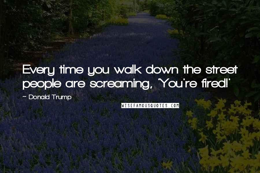 Donald Trump Quotes: Every time you walk down the street people are screaming, 'You're fired!'