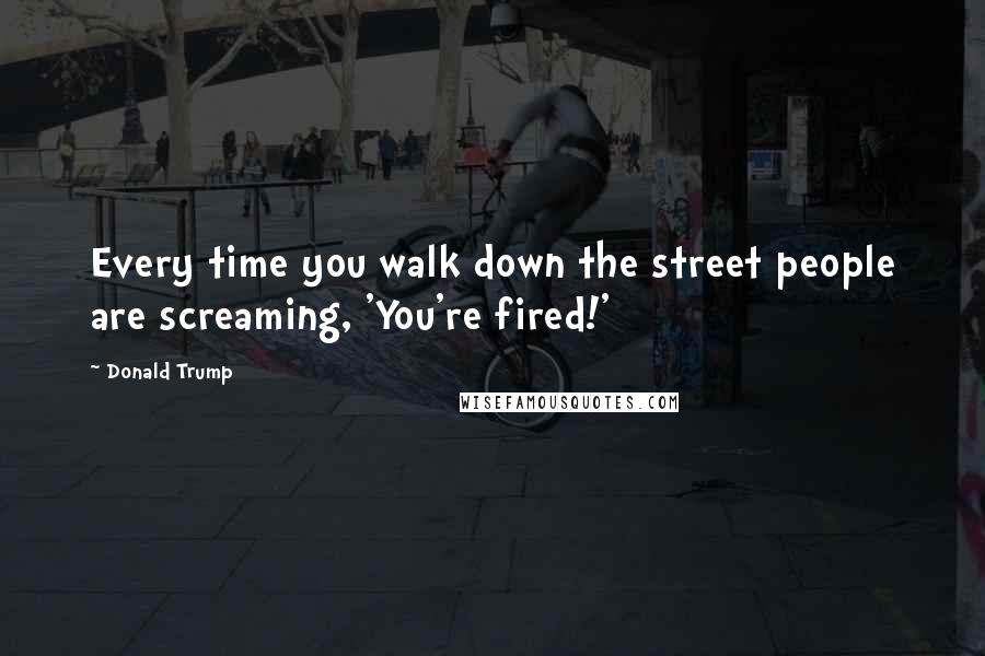 Donald Trump Quotes: Every time you walk down the street people are screaming, 'You're fired!'