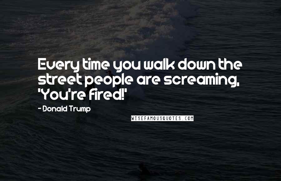 Donald Trump Quotes: Every time you walk down the street people are screaming, 'You're fired!'