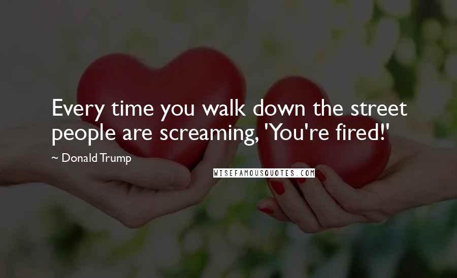 Donald Trump Quotes: Every time you walk down the street people are screaming, 'You're fired!'
