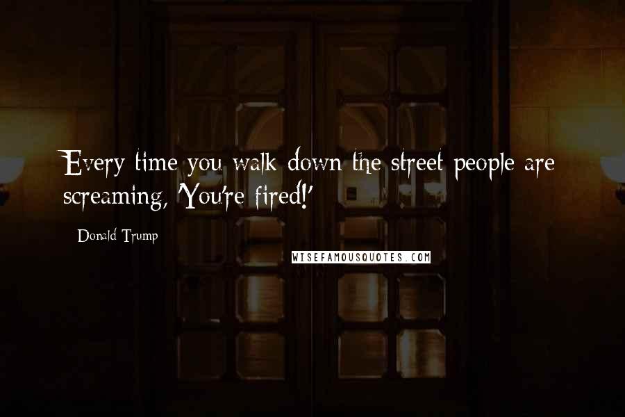 Donald Trump Quotes: Every time you walk down the street people are screaming, 'You're fired!'