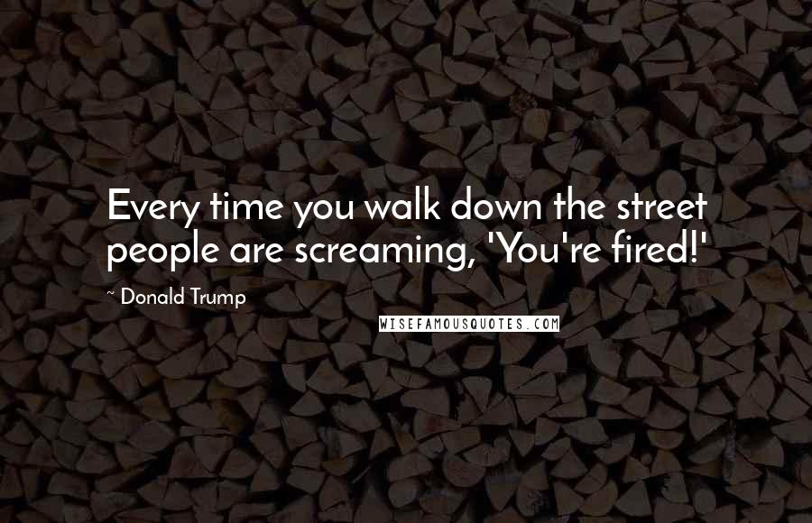 Donald Trump Quotes: Every time you walk down the street people are screaming, 'You're fired!'