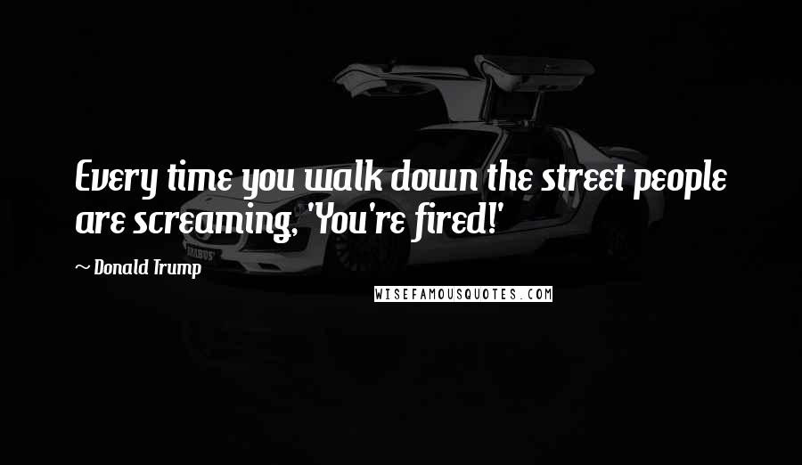 Donald Trump Quotes: Every time you walk down the street people are screaming, 'You're fired!'