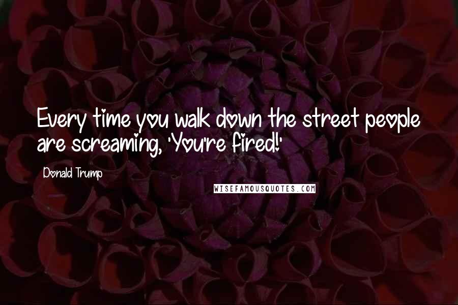 Donald Trump Quotes: Every time you walk down the street people are screaming, 'You're fired!'