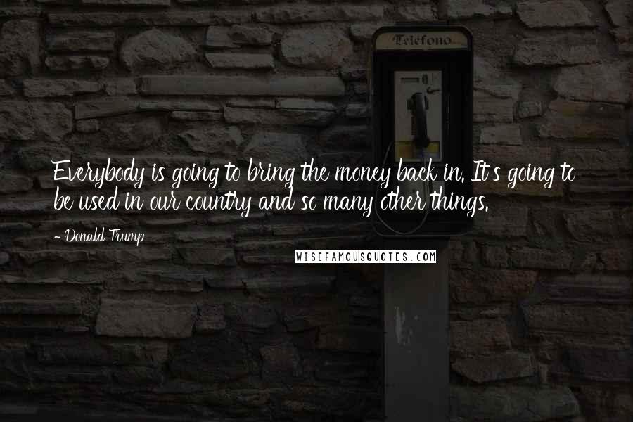 Donald Trump Quotes: Everybody is going to bring the money back in. It's going to be used in our country and so many other things.