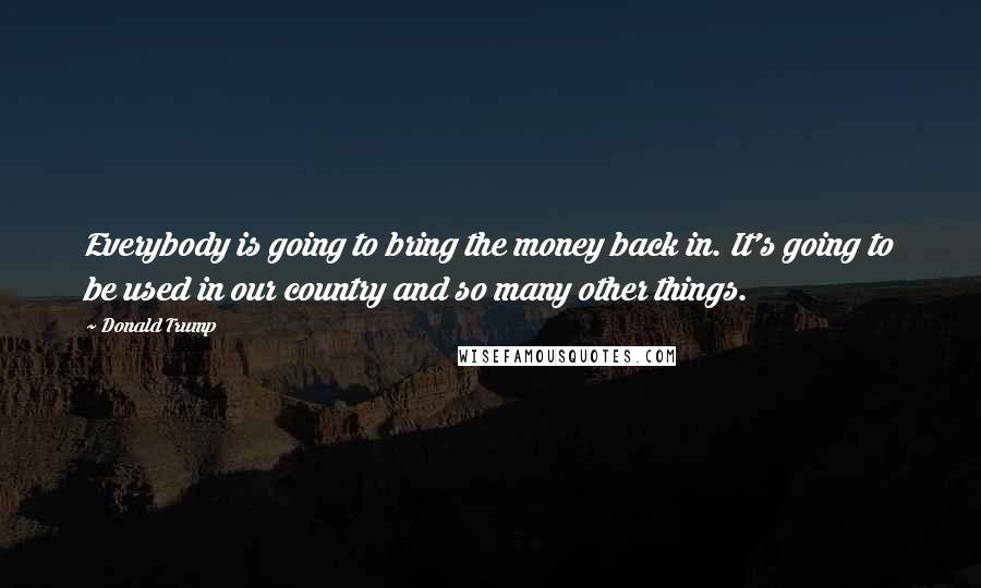 Donald Trump Quotes: Everybody is going to bring the money back in. It's going to be used in our country and so many other things.