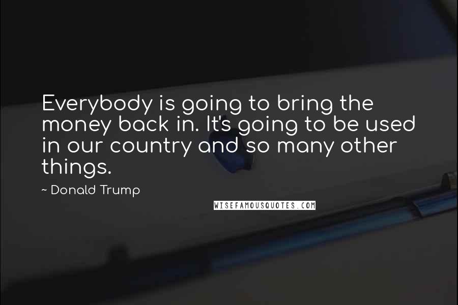 Donald Trump Quotes: Everybody is going to bring the money back in. It's going to be used in our country and so many other things.