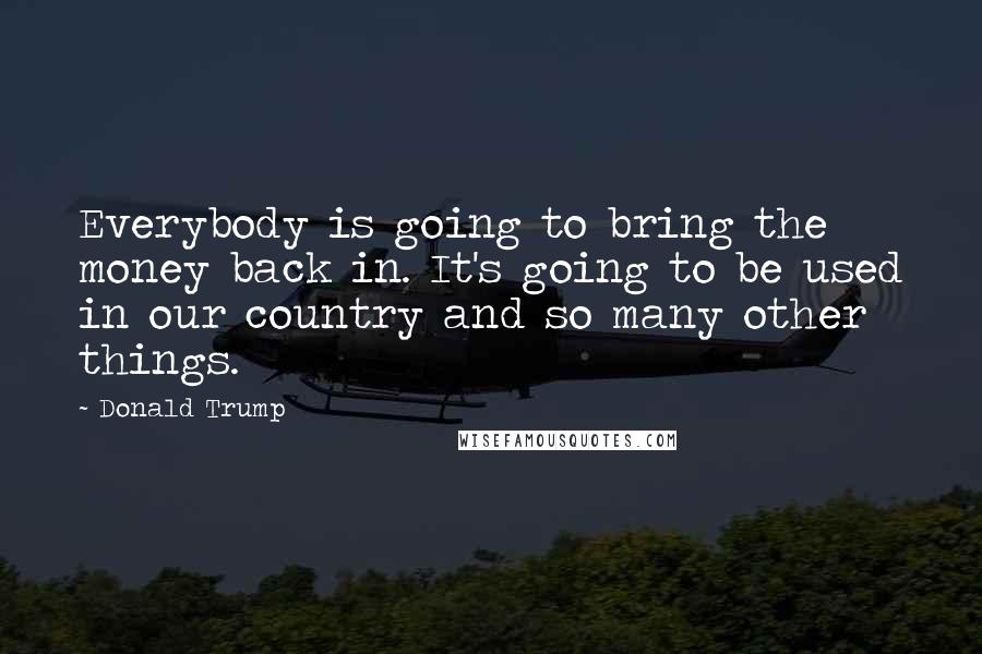 Donald Trump Quotes: Everybody is going to bring the money back in. It's going to be used in our country and so many other things.