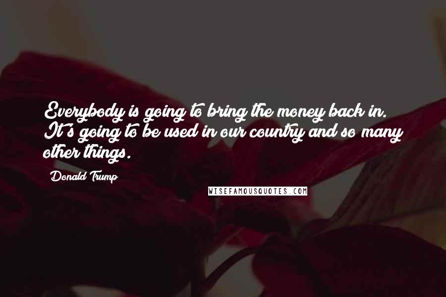 Donald Trump Quotes: Everybody is going to bring the money back in. It's going to be used in our country and so many other things.