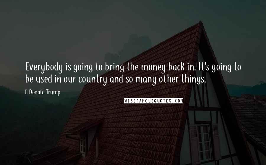 Donald Trump Quotes: Everybody is going to bring the money back in. It's going to be used in our country and so many other things.