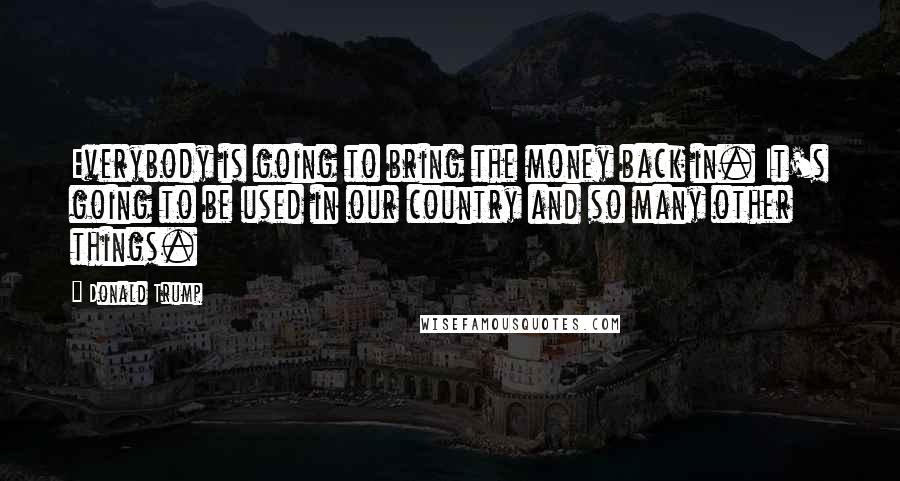 Donald Trump Quotes: Everybody is going to bring the money back in. It's going to be used in our country and so many other things.