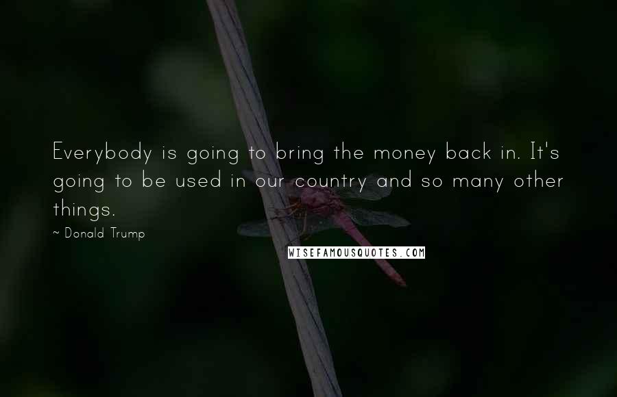 Donald Trump Quotes: Everybody is going to bring the money back in. It's going to be used in our country and so many other things.